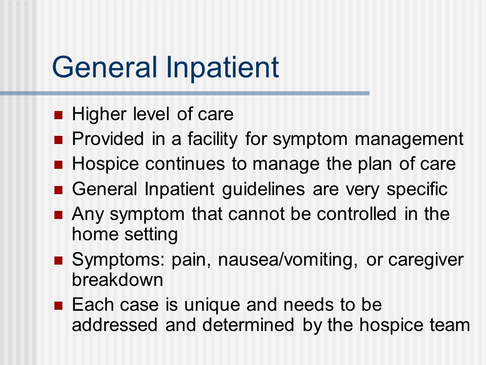 General Inpatient Higher level of care Provided in a facility for symptom management Hospice continues to manage the plan of care General Inpatient guidelines are very specific Any symptom that cannot be controlled in the home setting Symptoms: pain, nausea/vomiting, or caregiver breakdown Each case is unique and needs to be addressed and determined by the hospice team