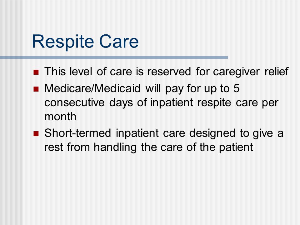 Respite Care This level of care is reserved for caregiver relief Medicare/Medicaid will pay for up to 5 consecutive days of inpatient respite care per month Short-termed inpatient care designed to give a rest from handling the care of the patient