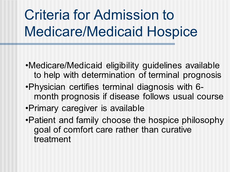 Criteria for Admission to Medicare/Medicaid Hospice Medicare/Medicaid eligibility guidelines available to help with determination of terminal prognosis Physician certifies terminal diagnosis with 6- month prognosis if disease follows usual course Primary caregiver is available Patient and family choose the hospice philosophy goal of comfort care rather than curative treatment