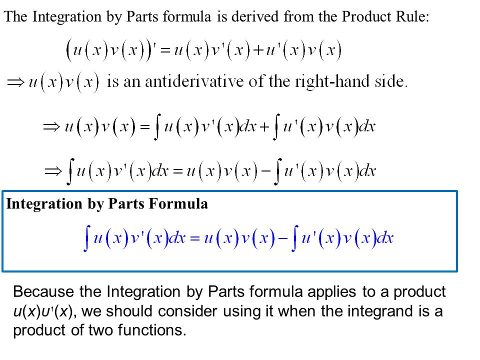 The Integration by Parts formula is derived from the Product Rule: Integration by Parts Formula Because the Integration by Parts formula applies to a product u(x)υ (x), we should consider using it when the integrand is a product of two functions.