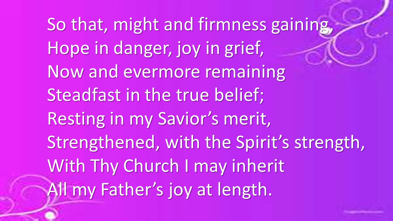So that, might and firmness gaining, Hope in danger, joy in grief, Now and evermore remaining Steadfast in the true belief; Resting in my Savior’s merit, Strengthened, with the Spirit’s strength, With Thy Church I may inherit All my Father’s joy at length.