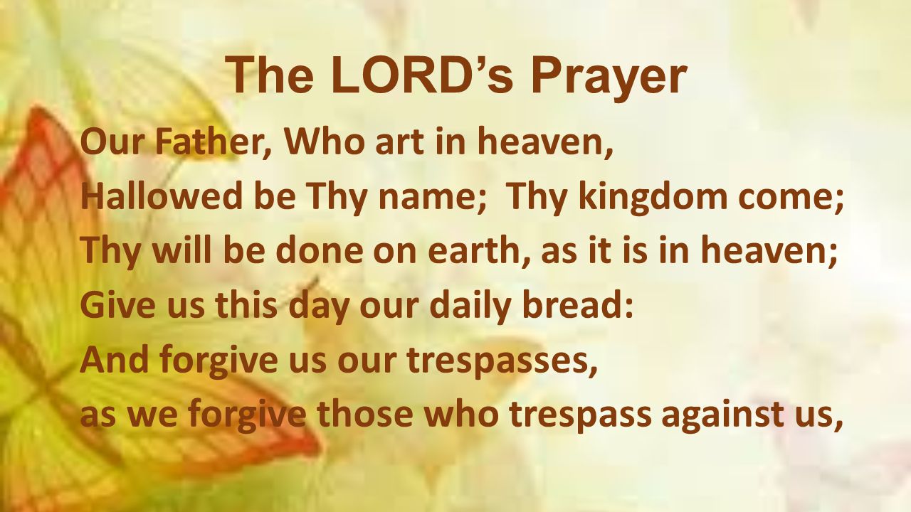 The LORD’s Prayer Our Father, Who art in heaven, Hallowed be Thy name; Thy kingdom come; Thy will be done on earth, as it is in heaven; Give us this day our daily bread: And forgive us our trespasses, as we forgive those who trespass against us,