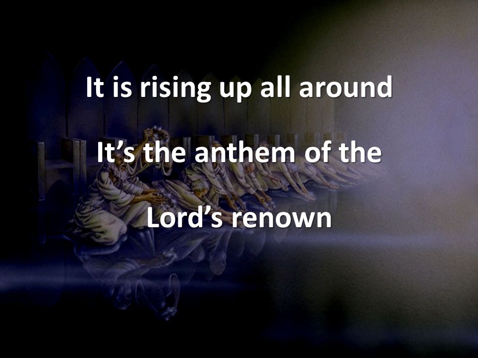 It is rising up all around It’s the anthem of the Lord’s renown