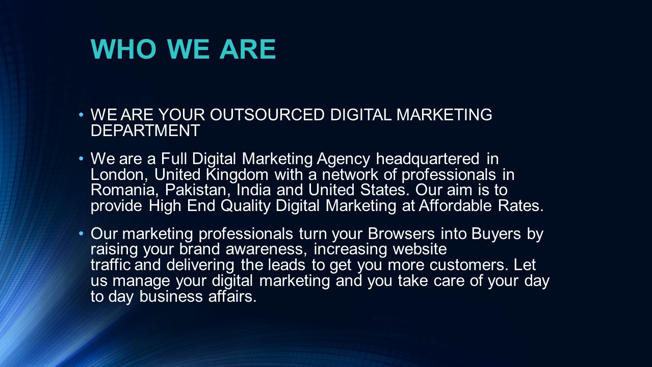 WHO WE ARE WE ARE YOUR OUTSOURCED DIGITAL MARKETING DEPARTMENT We are a Full Digital Marketing Agency headquartered in London, United Kingdom with a network of professionals in Romania, Pakistan, India and United States.