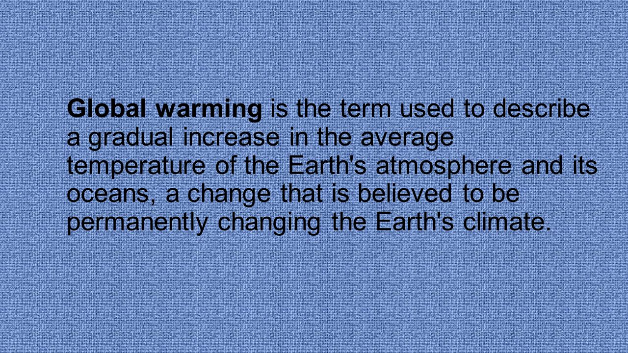 Global warming is the term used to describe a gradual increase in the average temperature of the Earth s atmosphere and its oceans, a change that is believed to be permanently changing the Earth s climate.