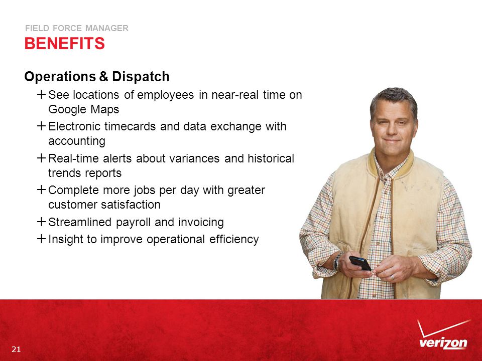 21 FIELD FORCE MANAGER BENEFITS Operations & Dispatch  See locations of employees in near-real time on Google Maps  Electronic timecards and data exchange with accounting  Real-time alerts about variances and historical trends reports  Complete more jobs per day with greater customer satisfaction  Streamlined payroll and invoicing  Insight to improve operational efficiency