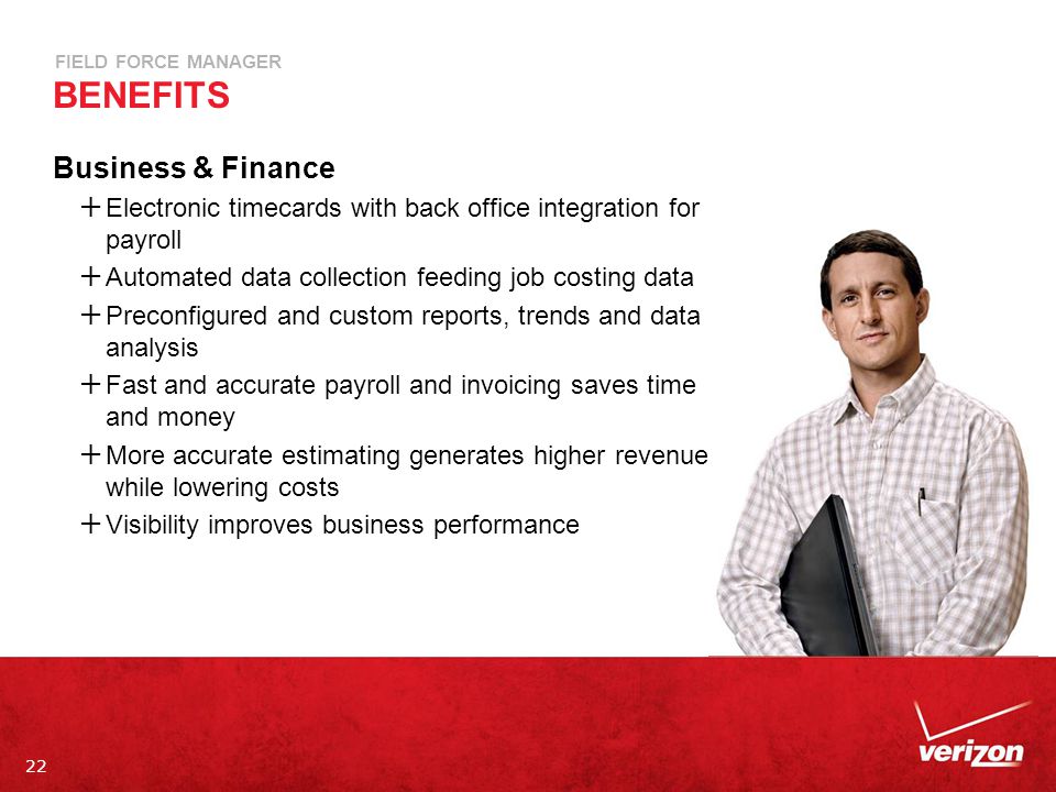 22 FIELD FORCE MANAGER BENEFITS Business & Finance  Electronic timecards with back office integration for payroll  Automated data collection feeding job costing data  Preconfigured and custom reports, trends and data analysis  Fast and accurate payroll and invoicing saves time and money  More accurate estimating generates higher revenue while lowering costs  Visibility improves business performance