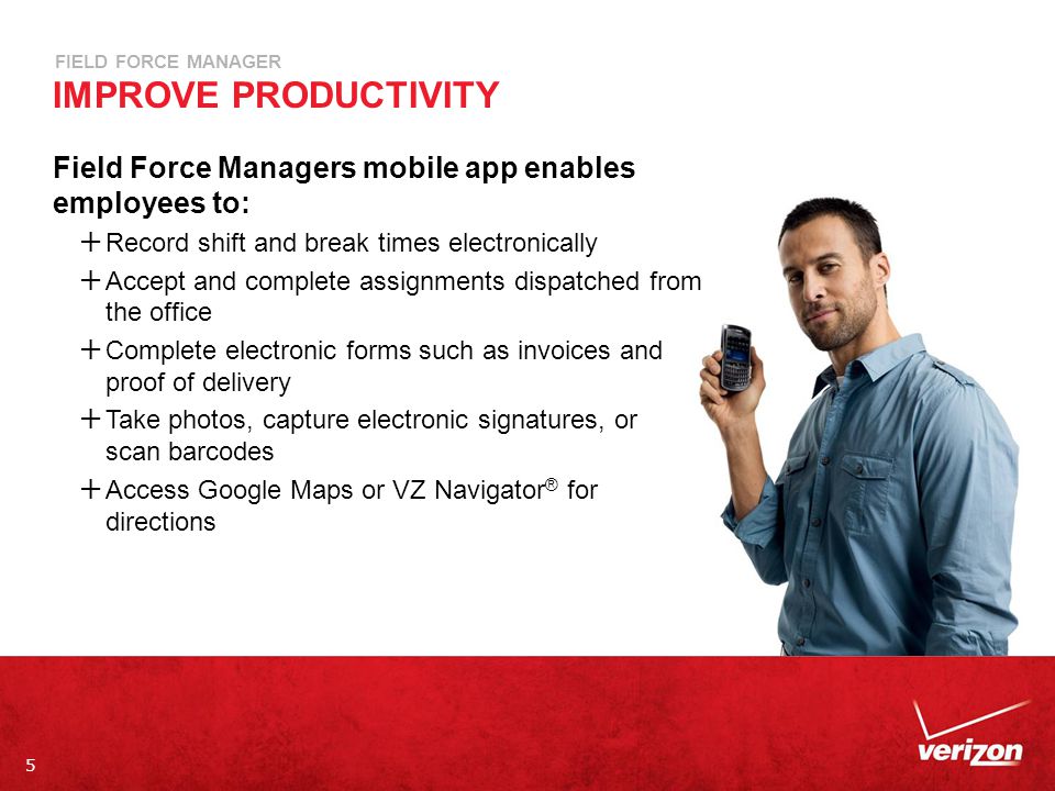5 FIELD FORCE MANAGER IMPROVE PRODUCTIVITY Field Force Managers mobile app enables employees to:  Record shift and break times electronically  Accept and complete assignments dispatched from the office  Complete electronic forms such as invoices and proof of delivery  Take photos, capture electronic signatures, or scan barcodes  Access Google Maps or VZ Navigator ® for directions