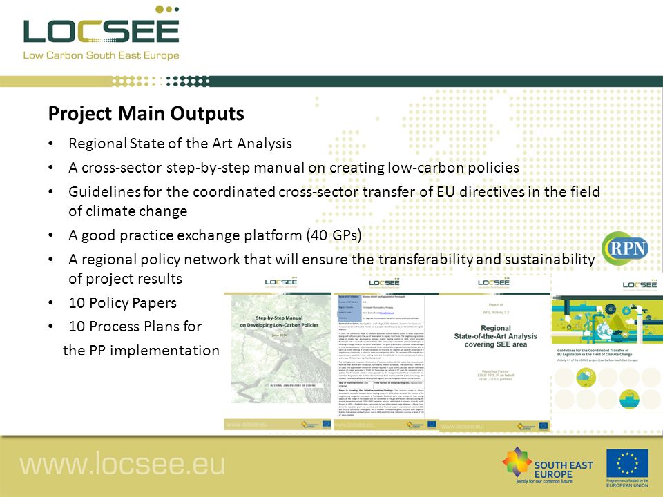 Regional State of the Art Analysis A cross-sector step-by-step manual on creating low-carbon policies Guidelines for the coordinated cross-sector transfer of EU directives in the field of climate change A good practice exchange platform (40 GPs) A regional policy network that will ensure the transferability and sustainability of project results 10 Policy Papers 10 Process Plans for the PP implementation Project Main Outputs