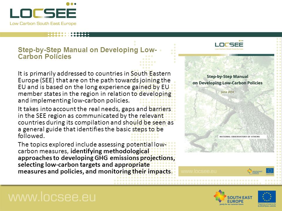 Step-by-Step Manual on Developing Low- Carbon Policies It is primarily addressed to countries in South Eastern Europe (SEE) that are on the path towards joining the EU and is based on the long experience gained by EU member states in the region in relation to developing and implementing low-carbon policies.
