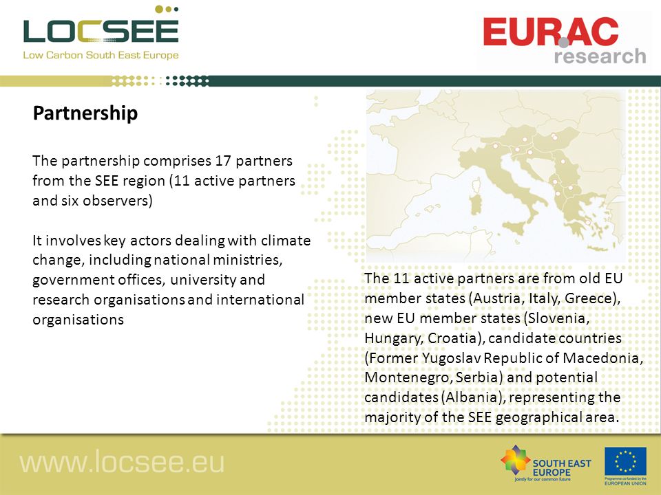 Partnership The partnership comprises 17 partners from the SEE region (11 active partners and six observers) It involves key actors dealing with climate change, including national ministries, government offices, university and research organisations and international organisations The 11 active partners are from old EU member states (Austria, Italy, Greece), new EU member states (Slovenia, Hungary, Croatia), candidate countries (Former Yugoslav Republic of Macedonia, Montenegro, Serbia) and potential candidates (Albania), representing the majority of the SEE geographical area.