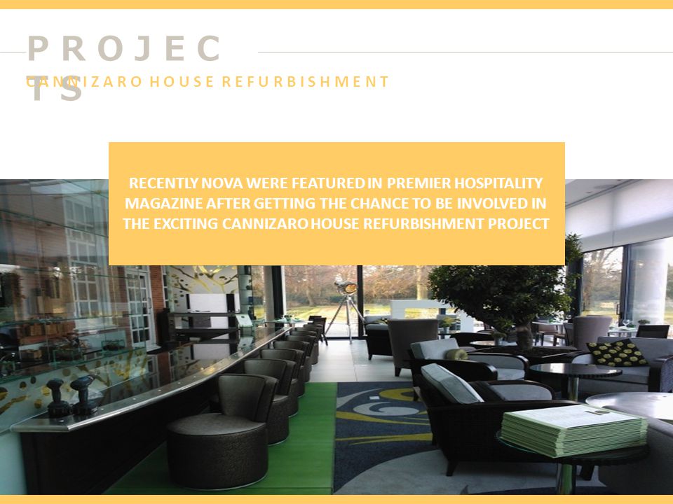P R O J E C T S RECENTLY NOVA WERE FEATURED IN PREMIER HOSPITALITY MAGAZINE AFTER GETTING THE CHANCE TO BE INVOLVED IN THE EXCITING CANNIZARO HOUSE REFURBISHMENT PROJECT C A N N I Z A R O H O U S E R E F U R B I S H M E N T