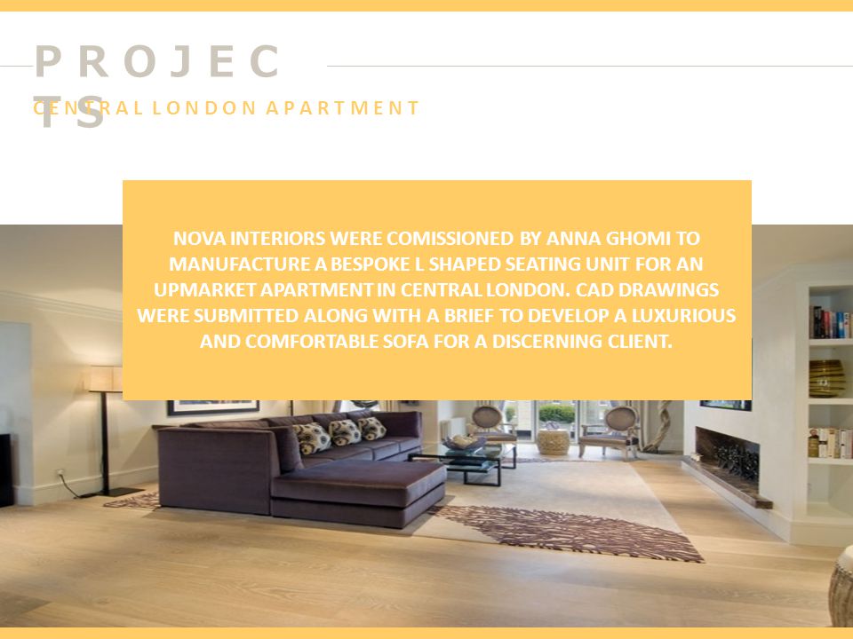 P R O J E C T S NOVA INTERIORS WERE COMISSIONED BY ANNA GHOMI TO MANUFACTURE A BESPOKE L SHAPED SEATING UNIT FOR AN UPMARKET APARTMENT IN CENTRAL LONDON.