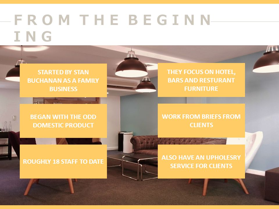 F R O M T H E B E G I N N I N G STARTED BY STAN BUCHANAN AS A FAMILY BUSINESS BEGAN WITH THE ODD DOMESTIC PRODUCT ROUGHLY 18 STAFF TO DATE THEY FOCUS ON HOTEL, BARS AND RESTURANT FURNITURE WORK FROM BRIEFS FROM CLIENTS ALSO HAVE AN UPHOLESRY SERVICE FOR CLIENTS