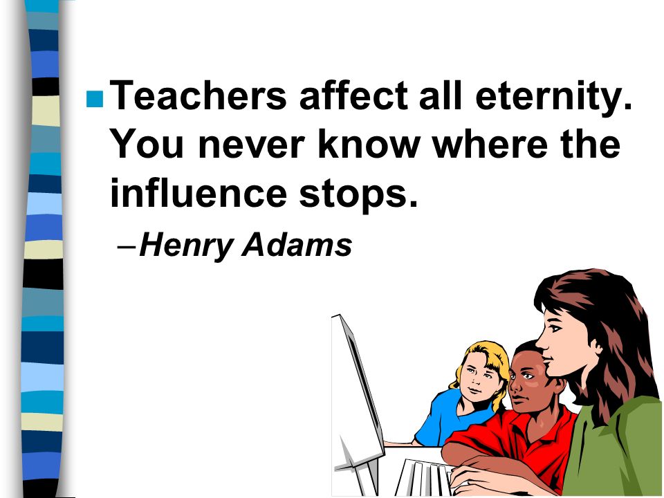 n Teachers affect all eternity. You never know where the influence stops. –Henry Adams