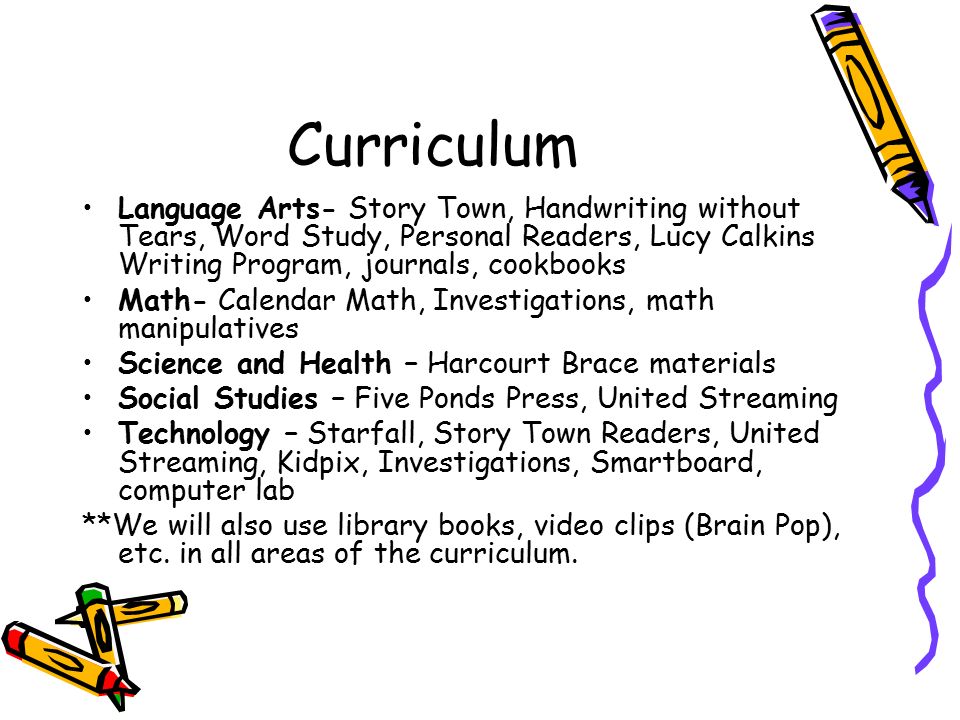 Curriculum Language Arts- Story Town, Handwriting without Tears, Word Study, Personal Readers, Lucy Calkins Writing Program, journals, cookbooks Math- Calendar Math, Investigations, math manipulatives Science and Health – Harcourt Brace materials Social Studies – Five Ponds Press, United Streaming Technology – Starfall, Story Town Readers, United Streaming, Kidpix, Investigations, Smartboard, computer lab **We will also use library books, video clips (Brain Pop), etc.