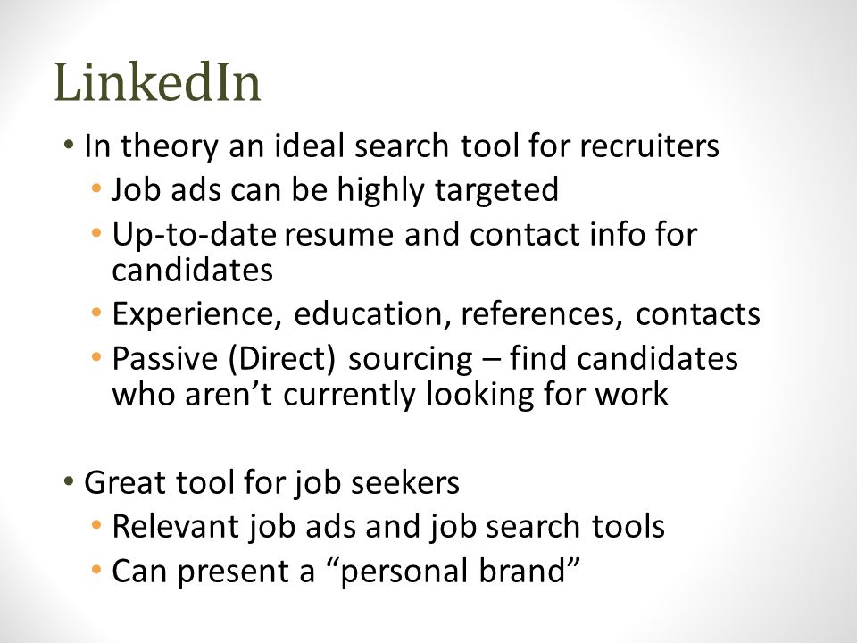 LinkedIn In theory an ideal search tool for recruiters Job ads can be highly targeted Up-to-date resume and contact info for candidates Experience, education, references, contacts Passive (Direct) sourcing – find candidates who aren’t currently looking for work Great tool for job seekers Relevant job ads and job search tools Can present a personal brand