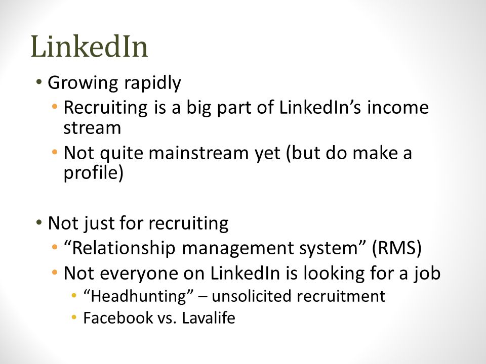 LinkedIn Growing rapidly Recruiting is a big part of LinkedIn’s income stream Not quite mainstream yet (but do make a profile) Not just for recruiting Relationship management system (RMS) Not everyone on LinkedIn is looking for a job Headhunting – unsolicited recruitment Facebook vs.