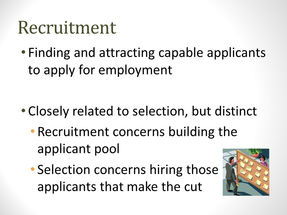 Recruitment Finding and attracting capable applicants to apply for employment Closely related to selection, but distinct Recruitment concerns building the applicant pool Selection concerns hiring those applicants that make the cut
