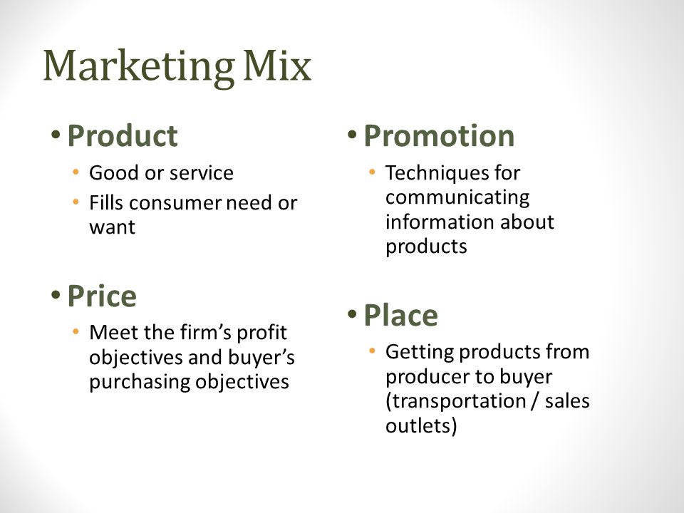 Marketing Mix Product Good or service Fills consumer need or want Price Meet the firm’s profit objectives and buyer’s purchasing objectives Promotion Techniques for communicating information about products Place Getting products from producer to buyer (transportation / sales outlets)