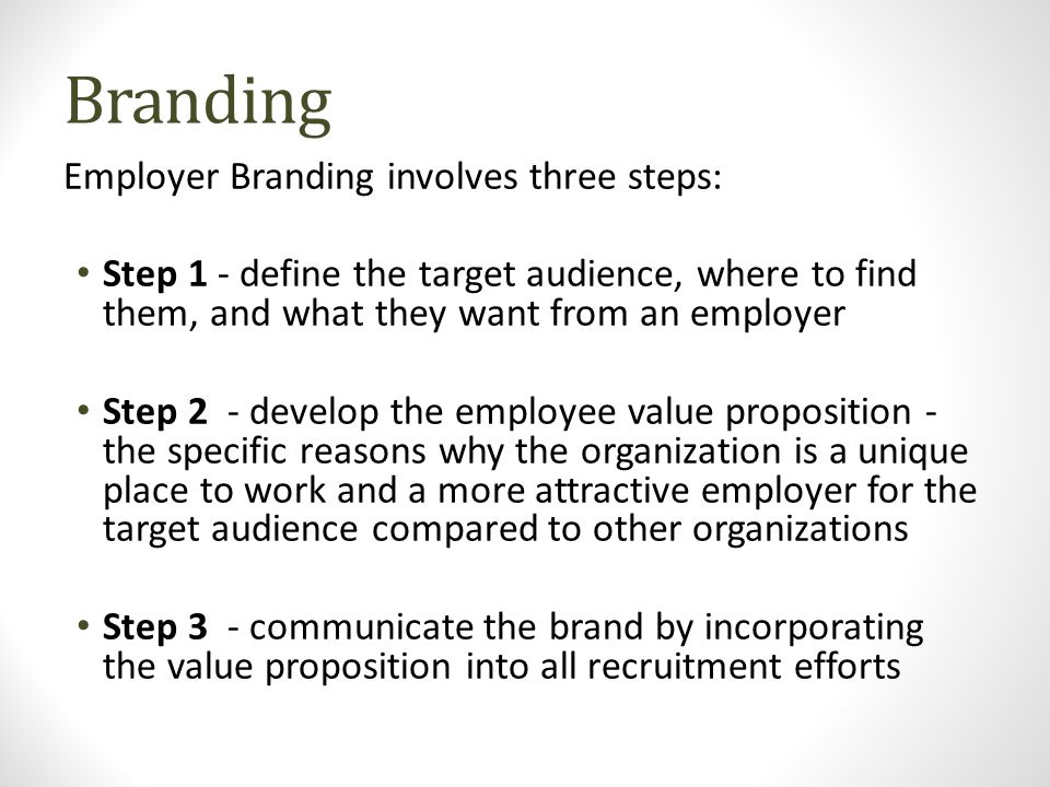 Branding Employer Branding involves three steps: Step 1 - define the target audience, where to find them, and what they want from an employer Step 2 - develop the employee value proposition - the specific reasons why the organization is a unique place to work and a more attractive employer for the target audience compared to other organizations Step 3 - communicate the brand by incorporating the value proposition into all recruitment efforts