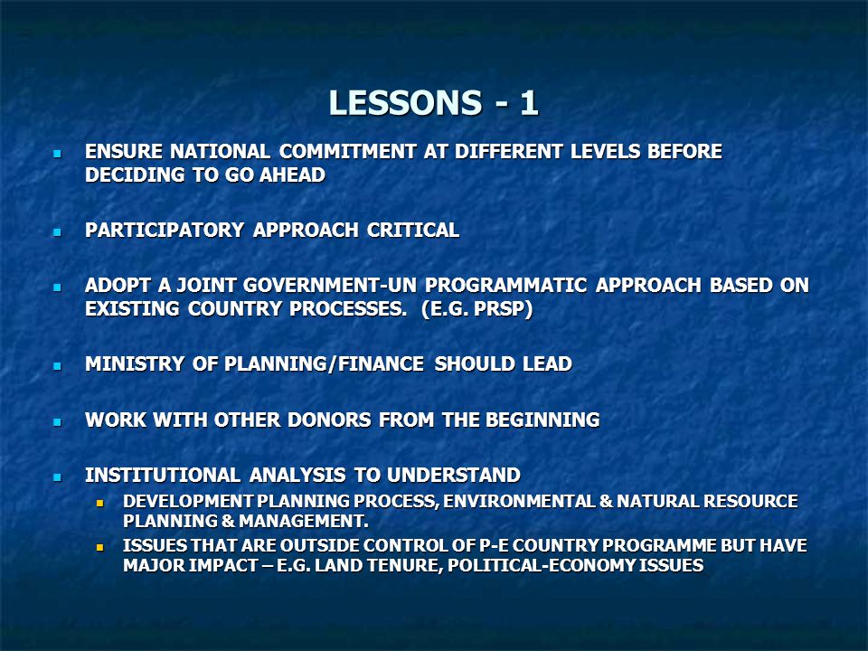 LESSONS - 1 ENSURE NATIONAL COMMITMENT AT DIFFERENT LEVELS BEFORE DECIDING TO GO AHEAD ENSURE NATIONAL COMMITMENT AT DIFFERENT LEVELS BEFORE DECIDING TO GO AHEAD PARTICIPATORY APPROACH CRITICAL PARTICIPATORY APPROACH CRITICAL ADOPT A JOINT GOVERNMENT-UN PROGRAMMATIC APPROACH BASED ON EXISTING COUNTRY PROCESSES.