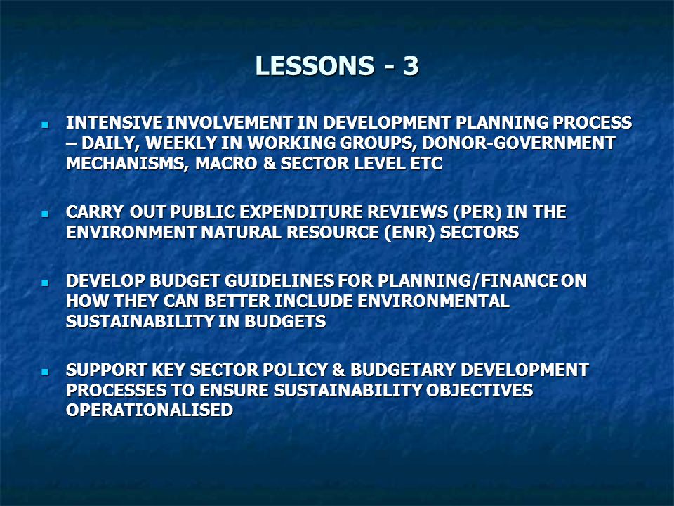 LESSONS - 3 INTENSIVE INVOLVEMENT IN DEVELOPMENT PLANNING PROCESS – DAILY, WEEKLY IN WORKING GROUPS, DONOR-GOVERNMENT MECHANISMS, MACRO & SECTOR LEVEL ETC INTENSIVE INVOLVEMENT IN DEVELOPMENT PLANNING PROCESS – DAILY, WEEKLY IN WORKING GROUPS, DONOR-GOVERNMENT MECHANISMS, MACRO & SECTOR LEVEL ETC CARRY OUT PUBLIC EXPENDITURE REVIEWS (PER) IN THE ENVIRONMENT NATURAL RESOURCE (ENR) SECTORS CARRY OUT PUBLIC EXPENDITURE REVIEWS (PER) IN THE ENVIRONMENT NATURAL RESOURCE (ENR) SECTORS DEVELOP BUDGET GUIDELINES FOR PLANNING/FINANCE ON HOW THEY CAN BETTER INCLUDE ENVIRONMENTAL SUSTAINABILITY IN BUDGETS DEVELOP BUDGET GUIDELINES FOR PLANNING/FINANCE ON HOW THEY CAN BETTER INCLUDE ENVIRONMENTAL SUSTAINABILITY IN BUDGETS SUPPORT KEY SECTOR POLICY & BUDGETARY DEVELOPMENT PROCESSES TO ENSURE SUSTAINABILITY OBJECTIVES OPERATIONALISED SUPPORT KEY SECTOR POLICY & BUDGETARY DEVELOPMENT PROCESSES TO ENSURE SUSTAINABILITY OBJECTIVES OPERATIONALISED