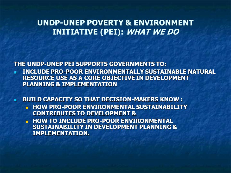 UNDP-UNEP POVERTY & ENVIRONMENT INITIATIVE (PEI): WHAT WE DO THE UNDP-UNEP PEI SUPPORTS GOVERNMENTS TO: INCLUDE PRO-POOR ENVIRONMENTALLY SUSTAINABLE NATURAL RESOURCE USE AS A CORE OBJECTIVE IN DEVELOPMENT PLANNING & IMPLEMENTATION INCLUDE PRO-POOR ENVIRONMENTALLY SUSTAINABLE NATURAL RESOURCE USE AS A CORE OBJECTIVE IN DEVELOPMENT PLANNING & IMPLEMENTATION BUILD CAPACITY SO THAT DECISION-MAKERS KNOW : BUILD CAPACITY SO THAT DECISION-MAKERS KNOW : HOW PRO-POOR ENVIRONMENTAL SUSTAINABILITY CONTRIBUTES TO DEVELOPMENT & HOW PRO-POOR ENVIRONMENTAL SUSTAINABILITY CONTRIBUTES TO DEVELOPMENT & HOW TO INCLUDE PRO-POOR ENVIRONMENTAL SUSTAINABILITY IN DEVELOPMENT PLANNING & IMPLEMENTATION.