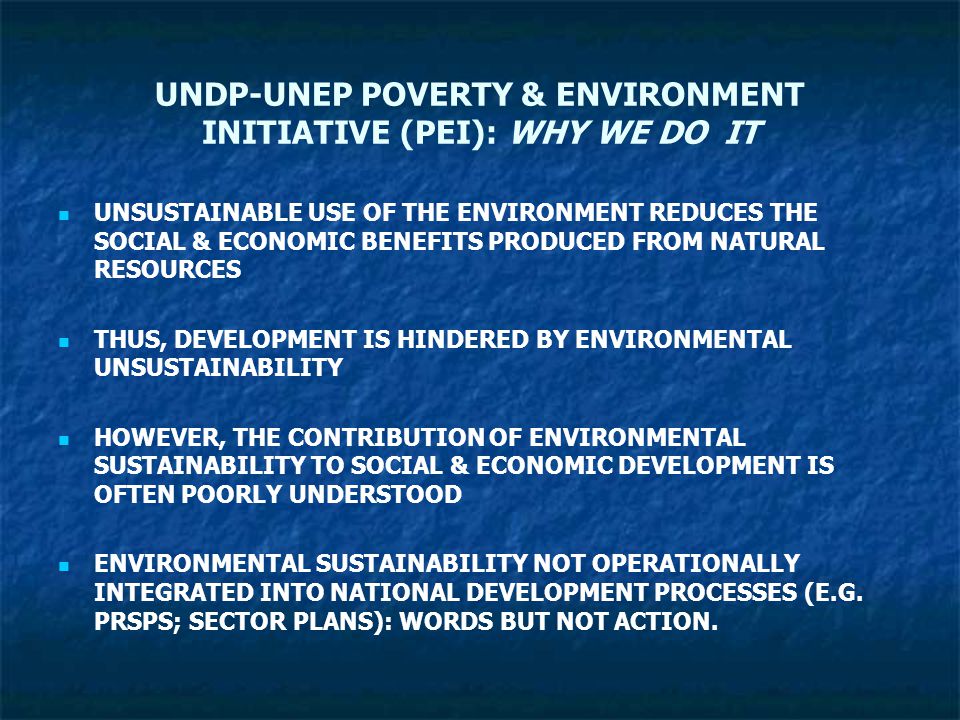 UNDP-UNEP POVERTY & ENVIRONMENT INITIATIVE (PEI): WHY WE DO IT UNSUSTAINABLE USE OF THE ENVIRONMENT REDUCES THE SOCIAL & ECONOMIC BENEFITS PRODUCED FROM NATURAL RESOURCES THUS, DEVELOPMENT IS HINDERED BY ENVIRONMENTAL UNSUSTAINABILITY HOWEVER, THE CONTRIBUTION OF ENVIRONMENTAL SUSTAINABILITY TO SOCIAL & ECONOMIC DEVELOPMENT IS OFTEN POORLY UNDERSTOOD ENVIRONMENTAL SUSTAINABILITY NOT OPERATIONALLY INTEGRATED INTO NATIONAL DEVELOPMENT PROCESSES (E.G.