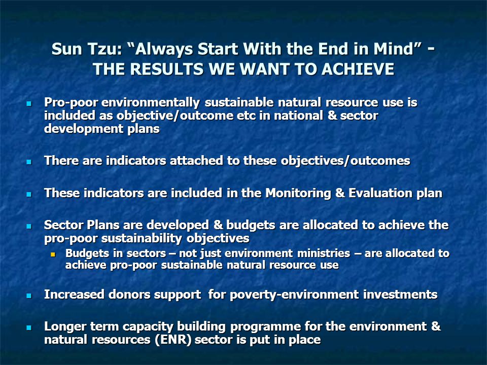 Sun Tzu: Always Start With the End in Mind - THE RESULTS WE WANT TO ACHIEVE Pro-poor environmentally sustainable natural resource use is included as objective/outcome etc in national & sector development plans Pro-poor environmentally sustainable natural resource use is included as objective/outcome etc in national & sector development plans There are indicators attached to these objectives/outcomes There are indicators attached to these objectives/outcomes These indicators are included in the Monitoring & Evaluation plan These indicators are included in the Monitoring & Evaluation plan Sector Plans are developed & budgets are allocated to achieve the pro-poor sustainability objectives Sector Plans are developed & budgets are allocated to achieve the pro-poor sustainability objectives Budgets in sectors – not just environment ministries – are allocated to achieve pro-poor sustainable natural resource use Budgets in sectors – not just environment ministries – are allocated to achieve pro-poor sustainable natural resource use Increased donors support for poverty-environment investments Increased donors support for poverty-environment investments Longer term capacity building programme for the environment & natural resources (ENR) sector is put in place Longer term capacity building programme for the environment & natural resources (ENR) sector is put in place