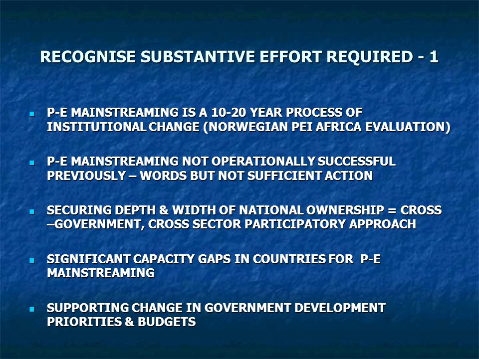 RECOGNISE SUBSTANTIVE EFFORT REQUIRED - 1 P-E MAINSTREAMING IS A YEAR PROCESS OF INSTITUTIONAL CHANGE (NORWEGIAN PEI AFRICA EVALUATION) P-E MAINSTREAMING IS A YEAR PROCESS OF INSTITUTIONAL CHANGE (NORWEGIAN PEI AFRICA EVALUATION) P-E MAINSTREAMING NOT OPERATIONALLY SUCCESSFUL PREVIOUSLY – WORDS BUT NOT SUFFICIENT ACTION P-E MAINSTREAMING NOT OPERATIONALLY SUCCESSFUL PREVIOUSLY – WORDS BUT NOT SUFFICIENT ACTION SECURING DEPTH & WIDTH OF NATIONAL OWNERSHIP = CROSS –GOVERNMENT, CROSS SECTOR PARTICIPATORY APPROACH SECURING DEPTH & WIDTH OF NATIONAL OWNERSHIP = CROSS –GOVERNMENT, CROSS SECTOR PARTICIPATORY APPROACH SIGNIFICANT CAPACITY GAPS IN COUNTRIES FOR P-E MAINSTREAMING SIGNIFICANT CAPACITY GAPS IN COUNTRIES FOR P-E MAINSTREAMING SUPPORTING CHANGE IN GOVERNMENT DEVELOPMENT PRIORITIES & BUDGETS SUPPORTING CHANGE IN GOVERNMENT DEVELOPMENT PRIORITIES & BUDGETS
