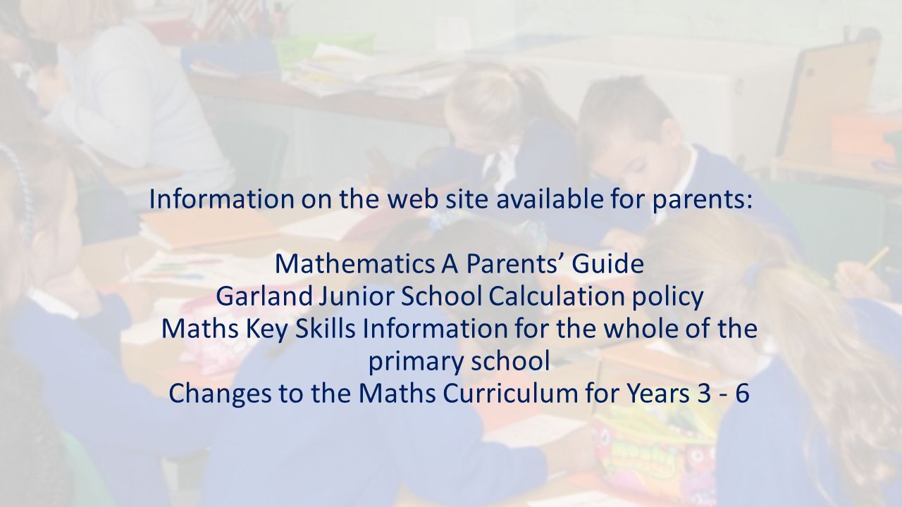 Information on the web site available for parents: Mathematics A Parents’ Guide Garland Junior School Calculation policy Maths Key Skills Information for the whole of the primary school Changes to the Maths Curriculum for Years 3 - 6