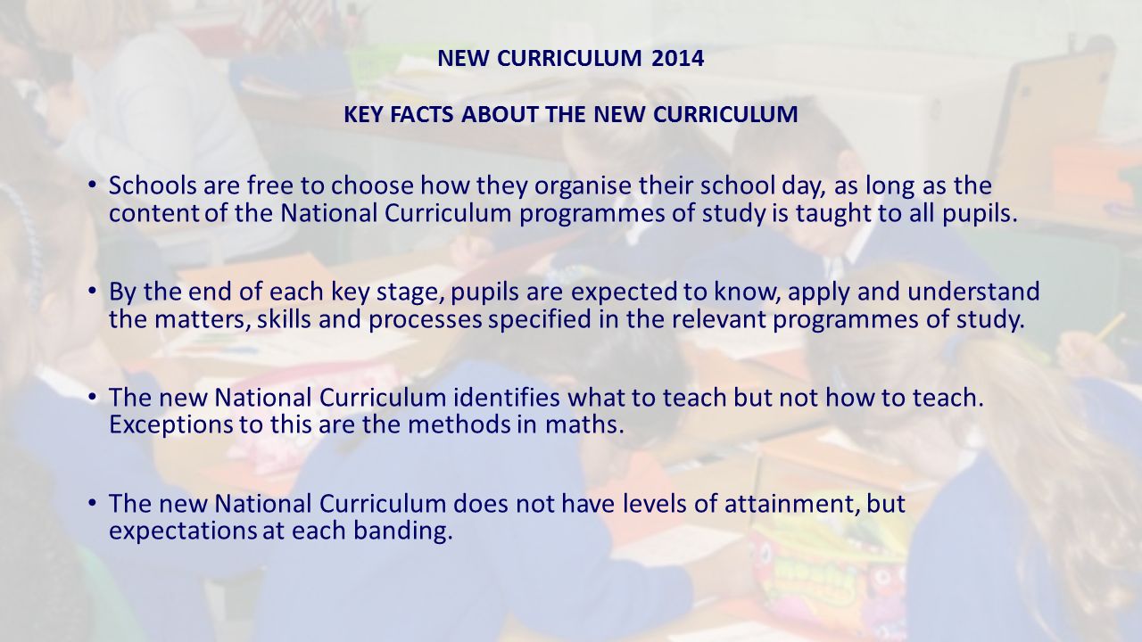 NEW CURRICULUM 2014 KEY FACTS ABOUT THE NEW CURRICULUM Schools are free to choose how they organise their school day, as long as the content of the National Curriculum programmes of study is taught to all pupils.