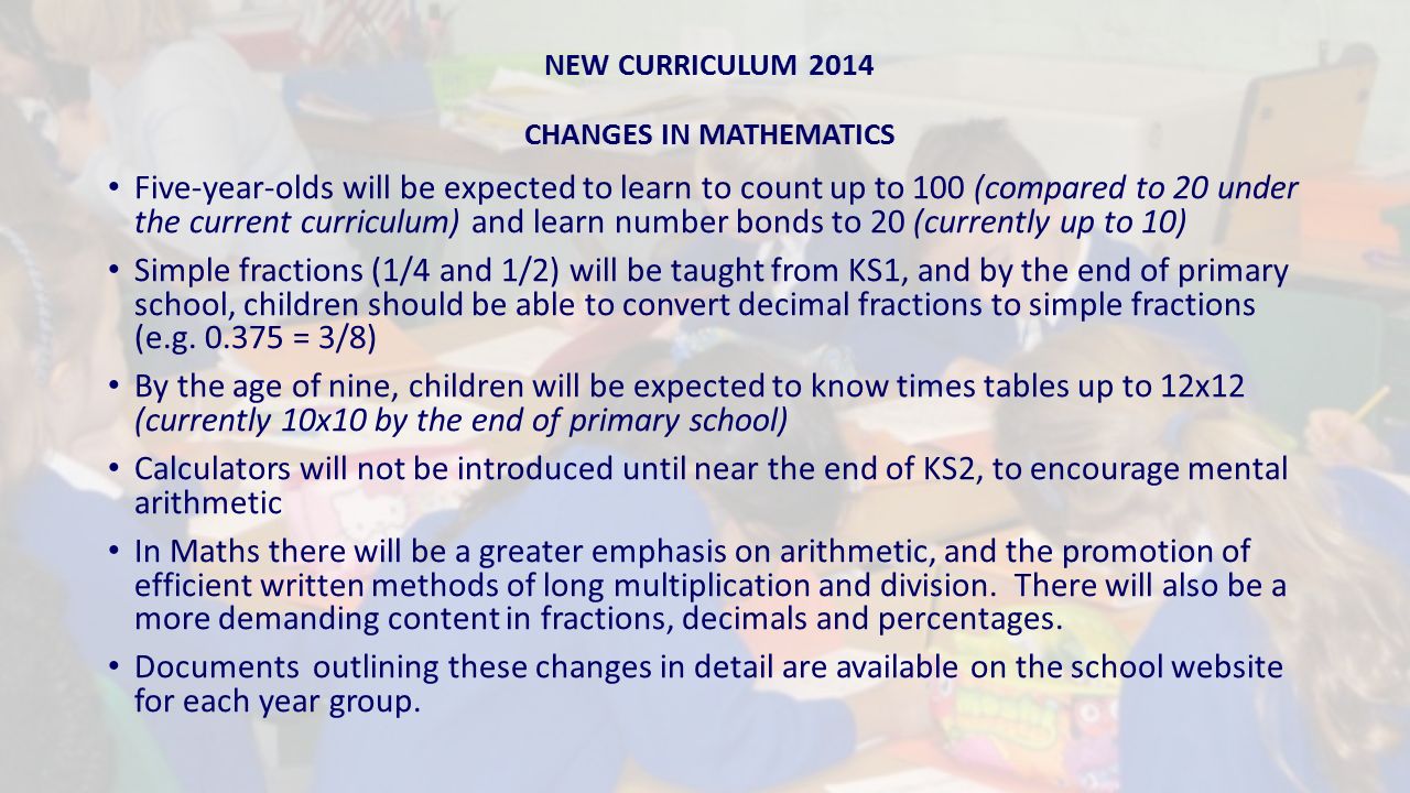 NEW CURRICULUM 2014 CHANGES IN MATHEMATICS Five-year-olds will be expected to learn to count up to 100 (compared to 20 under the current curriculum) and learn number bonds to 20 (currently up to 10) Simple fractions (1/4 and 1/2) will be taught from KS1, and by the end of primary school, children should be able to convert decimal fractions to simple fractions (e.g.
