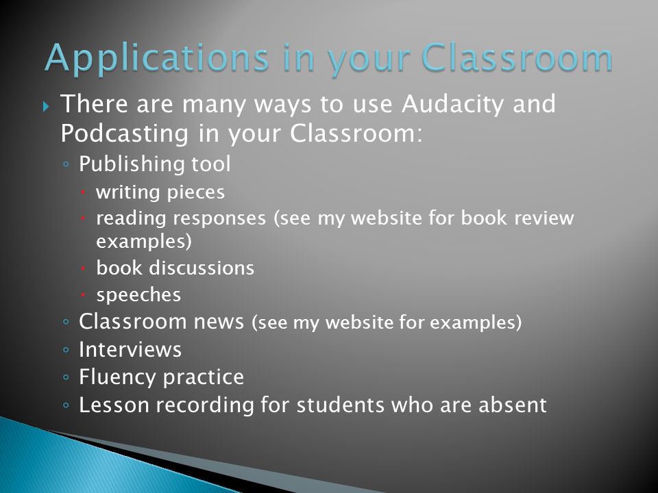  There are many ways to use Audacity and Podcasting in your Classroom: ◦ Publishing tool  writing pieces  reading responses (see my website for book review examples)  book discussions  speeches ◦ Classroom news (see my website for examples) ◦ Interviews ◦ Fluency practice ◦ Lesson recording for students who are absent