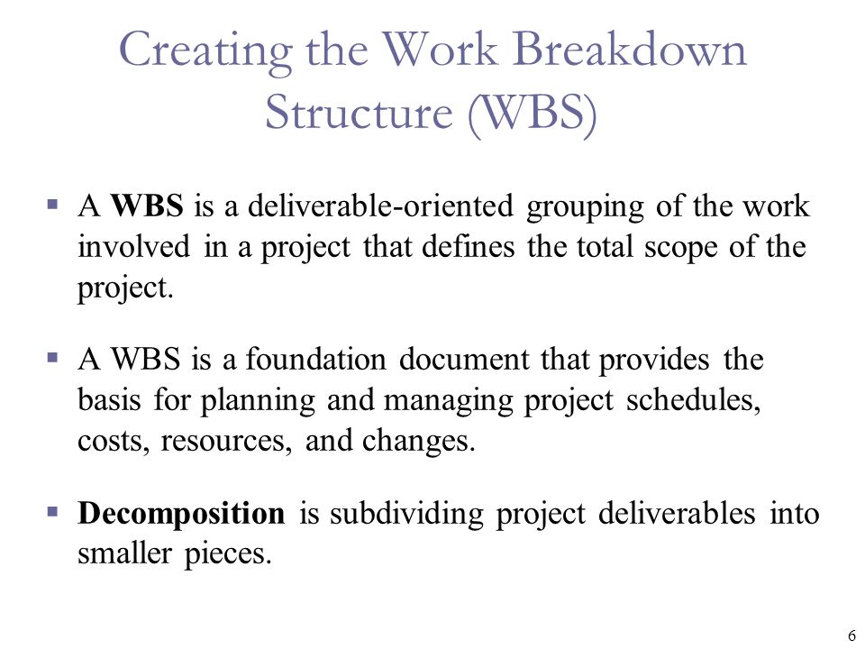 6 Creating the Work Breakdown Structure (WBS)  A WBS is a deliverable-oriented grouping of the work involved in a project that defines the total scope of the project.