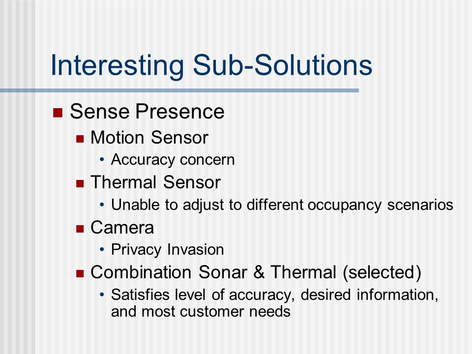 Interesting Sub-Solutions Sense Presence Motion Sensor Accuracy concern Thermal Sensor Unable to adjust to different occupancy scenarios Camera Privacy Invasion Combination Sonar & Thermal (selected) Satisfies level of accuracy, desired information, and most customer needs