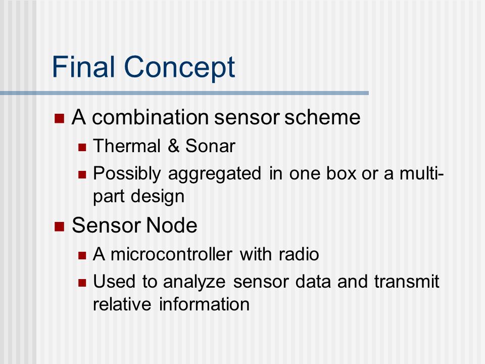 Final Concept A combination sensor scheme Thermal & Sonar Possibly aggregated in one box or a multi- part design Sensor Node A microcontroller with radio Used to analyze sensor data and transmit relative information