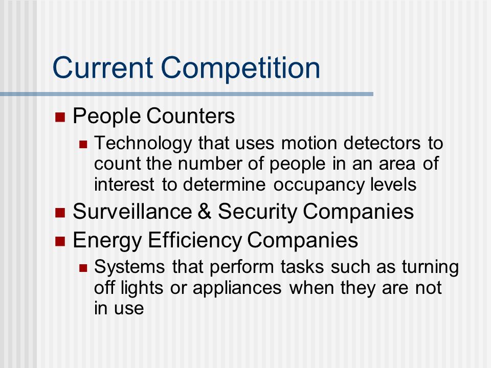 Current Competition People Counters Technology that uses motion detectors to count the number of people in an area of interest to determine occupancy levels Surveillance & Security Companies Energy Efficiency Companies Systems that perform tasks such as turning off lights or appliances when they are not in use