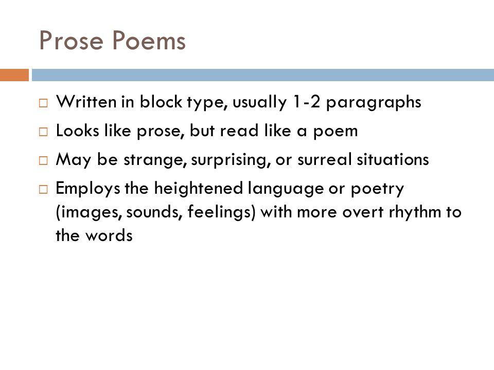 Prose Poems  Written in block type, usually 1-2 paragraphs  Looks like prose, but read like a poem  May be strange, surprising, or surreal situations  Employs the heightened language or poetry (images, sounds, feelings) with more overt rhythm to the words