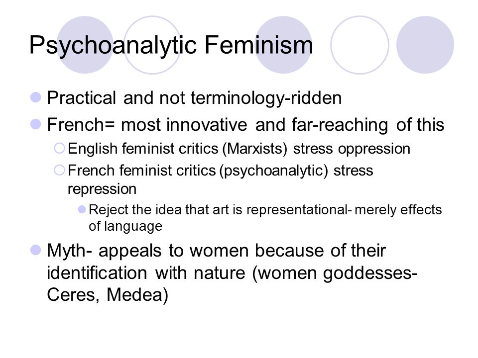 Psychoanalytic Feminism Practical and not terminology-ridden French= most innovative and far-reaching of this  English feminist critics (Marxists) stress oppression  French feminist critics (psychoanalytic) stress repression Reject the idea that art is representational- merely effects of language Myth- appeals to women because of their identification with nature (women goddesses- Ceres, Medea)