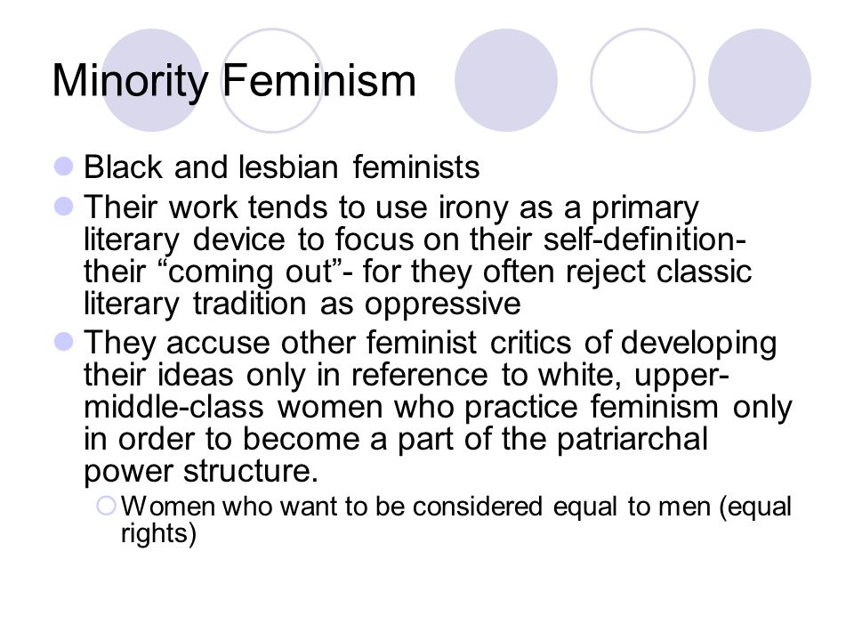 Minority Feminism Black and lesbian feminists Their work tends to use irony as a primary literary device to focus on their self-definition- their coming out - for they often reject classic literary tradition as oppressive They accuse other feminist critics of developing their ideas only in reference to white, upper- middle-class women who practice feminism only in order to become a part of the patriarchal power structure.