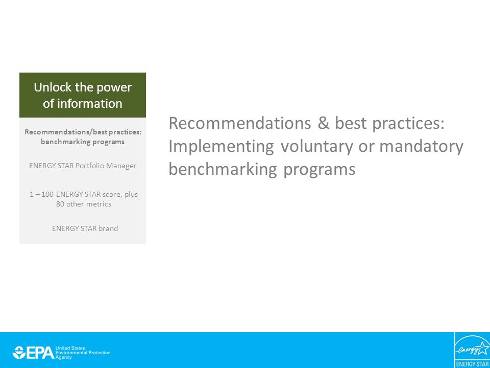 Unlock the power of information Recommendations & best practices: Implementing voluntary or mandatory benchmarking programs Unlock the power of information Recommendations/best practices: benchmarking programs ENERGY STAR Portfolio Manager 1 – 100 ENERGY STAR score, plus 80 other metrics ENERGY STAR brand