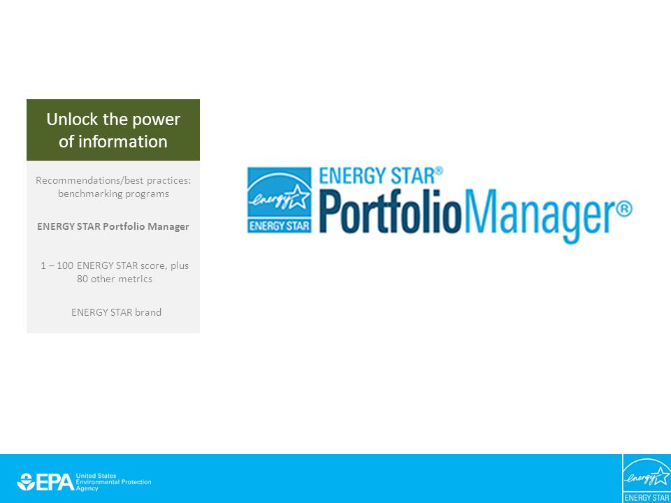 Unlock the power of information Recommendations/best practices: benchmarking programs ENERGY STAR Portfolio Manager 1 – 100 ENERGY STAR score, plus 80 other metrics ENERGY STAR brand