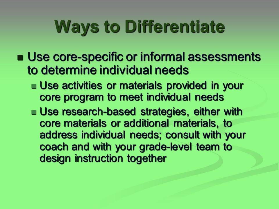 Ways to Differentiate Use core-specific or informal assessments to determine individual needs Use core-specific or informal assessments to determine individual needs Use activities or materials provided in your core program to meet individual needs Use activities or materials provided in your core program to meet individual needs Use research-based strategies, either with core materials or additional materials, to address individual needs; consult with your coach and with your grade-level team to design instruction together Use research-based strategies, either with core materials or additional materials, to address individual needs; consult with your coach and with your grade-level team to design instruction together