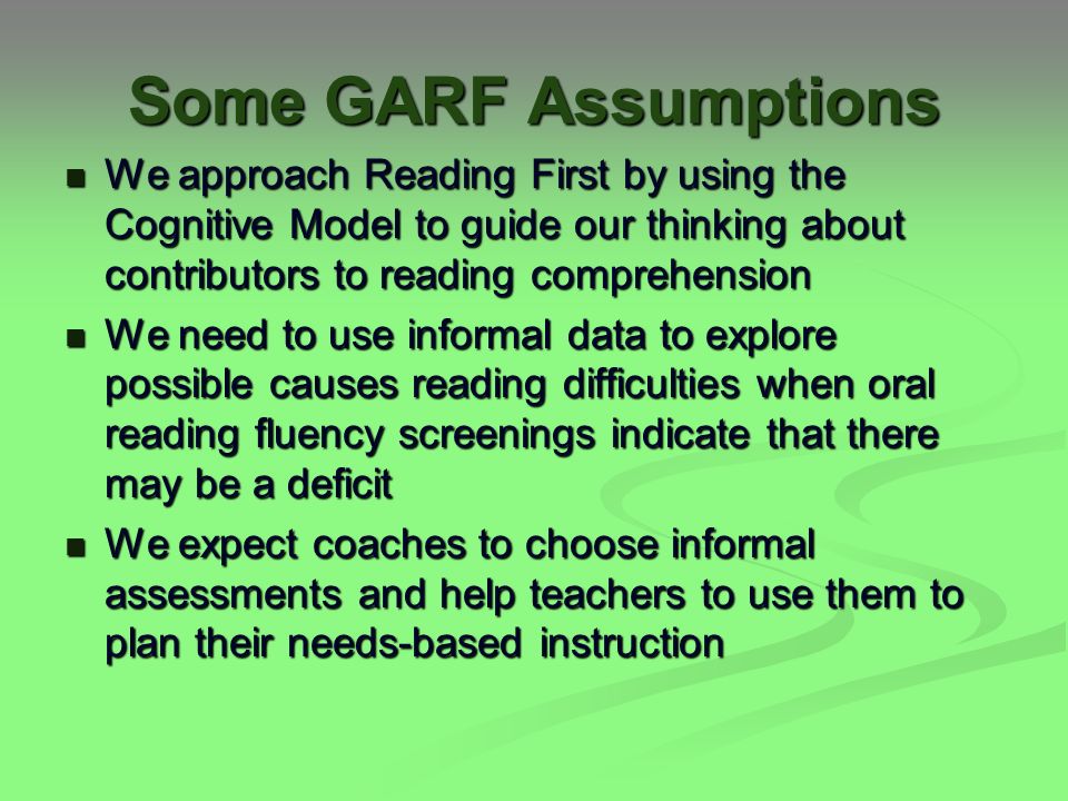 Some GARF Assumptions We approach Reading First by using the Cognitive Model to guide our thinking about contributors to reading comprehension We approach Reading First by using the Cognitive Model to guide our thinking about contributors to reading comprehension We need to use informal data to explore possible causes reading difficulties when oral reading fluency screenings indicate that there may be a deficit We need to use informal data to explore possible causes reading difficulties when oral reading fluency screenings indicate that there may be a deficit We expect coaches to choose informal assessments and help teachers to use them to plan their needs-based instruction We expect coaches to choose informal assessments and help teachers to use them to plan their needs-based instruction