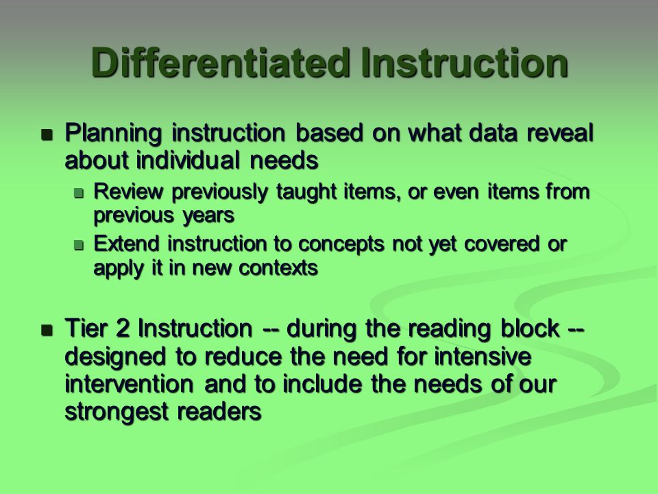 Differentiated Instruction Planning instruction based on what data reveal about individual needs Planning instruction based on what data reveal about individual needs Review previously taught items, or even items from previous years Review previously taught items, or even items from previous years Extend instruction to concepts not yet covered or apply it in new contexts Extend instruction to concepts not yet covered or apply it in new contexts Tier 2 Instruction -- during the reading block -- designed to reduce the need for intensive intervention and to include the needs of our strongest readers Tier 2 Instruction -- during the reading block -- designed to reduce the need for intensive intervention and to include the needs of our strongest readers