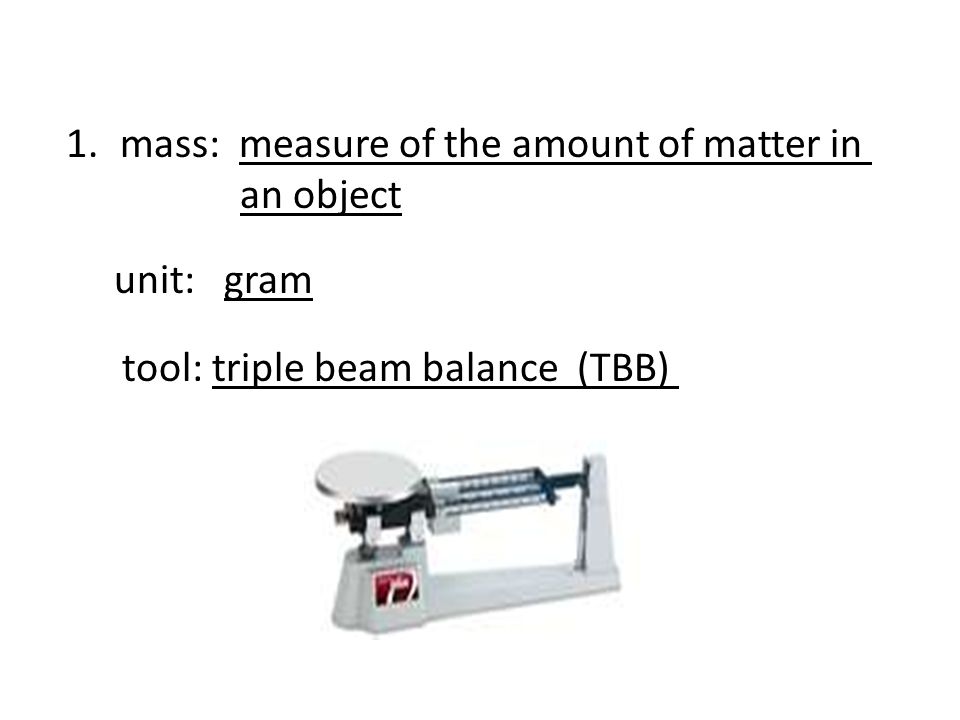 1.mass: measure of the amount of matter in an object unit: gram tool: triple beam balance (TBB)