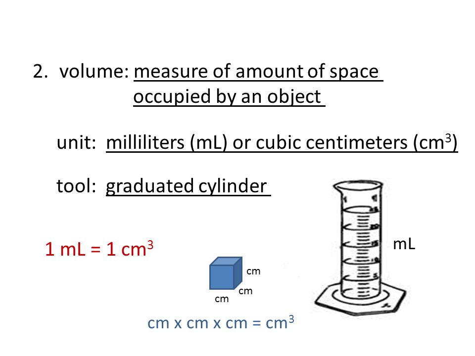 2.volume: measure of amount of space occupied by an object unit: milliliters (mL) or cubic centimeters (cm 3 ) tool: graduated cylinder cm 1 mL = 1 cm 3 cm x cm x cm = cm 3 mL