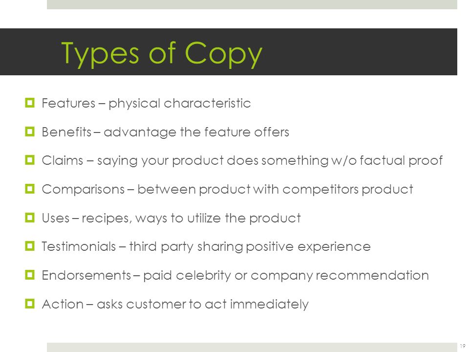 Types of Copy  Features – physical characteristic  Benefits – advantage the feature offers  Claims – saying your product does something w/o factual proof  Comparisons – between product with competitors product  Uses – recipes, ways to utilize the product  Testimonials – third party sharing positive experience  Endorsements – paid celebrity or company recommendation  Action – asks customer to act immediately 19